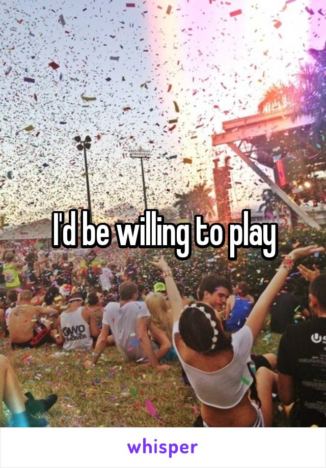 I'd be willing to play