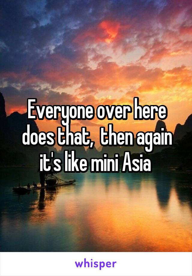 Everyone over here does that,  then again it's like mini Asia 