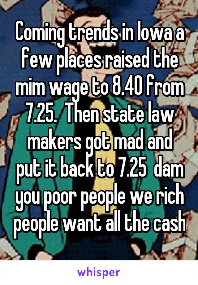 Coming trends in Iowa a few places raised the mim wage to 8.40 from 7.25.  Then state law makers got mad and put it back to 7.25  dam you poor people we rich people want all the cash
