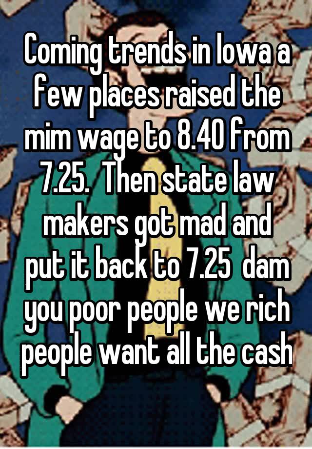 Coming trends in Iowa a few places raised the mim wage to 8.40 from 7.25.  Then state law makers got mad and put it back to 7.25  dam you poor people we rich people want all the cash
