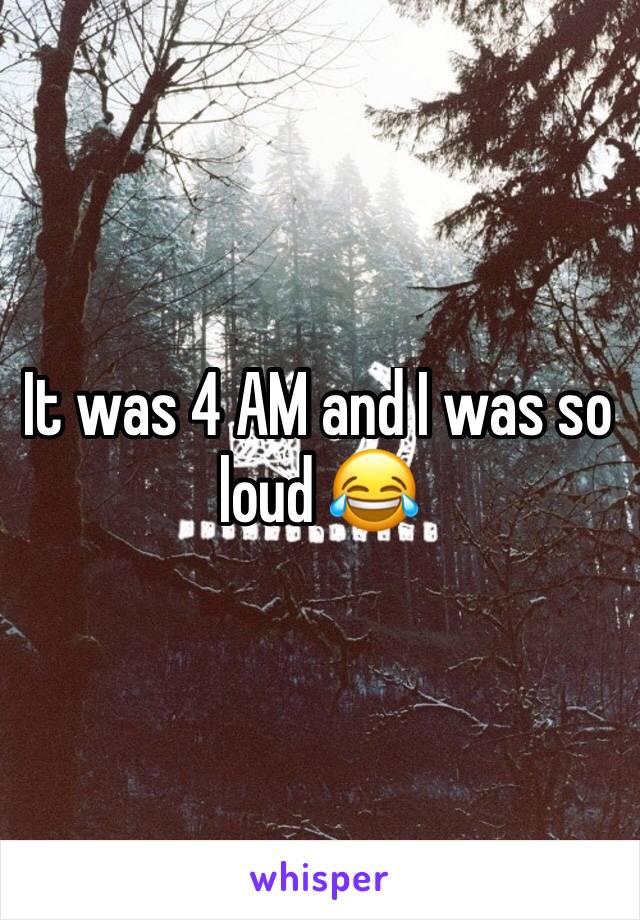 It was 4 AM and I was so loud 😂