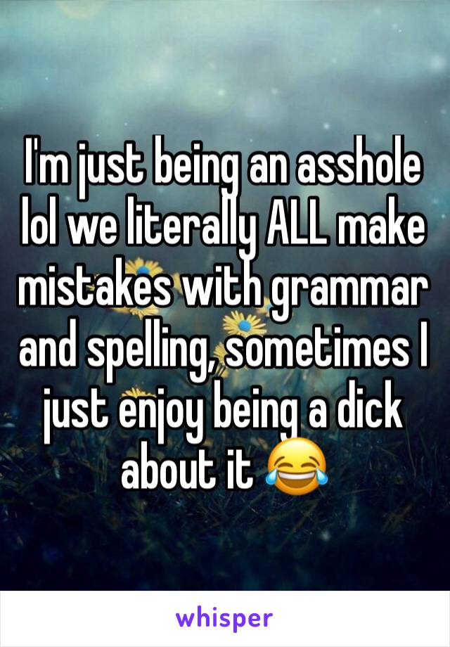 I'm just being an asshole lol we literally ALL make mistakes with grammar and spelling, sometimes I just enjoy being a dick about it 😂