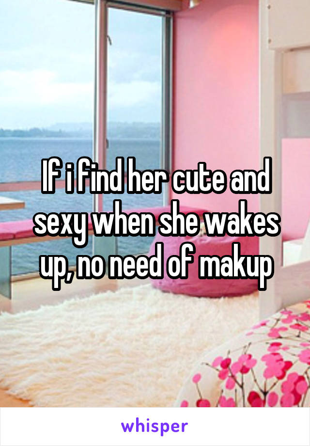 If i find her cute and sexy when she wakes up, no need of makup