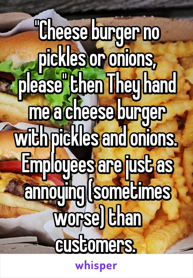 "Cheese burger no pickles or onions, please" then They hand me a cheese burger with pickles and onions. 
Employees are just as annoying (sometimes worse) than customers. 