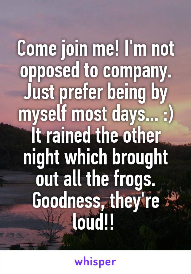 Come join me! I'm not opposed to company. Just prefer being by myself most days... :)
It rained the other night which brought out all the frogs. Goodness, they're loud!! 