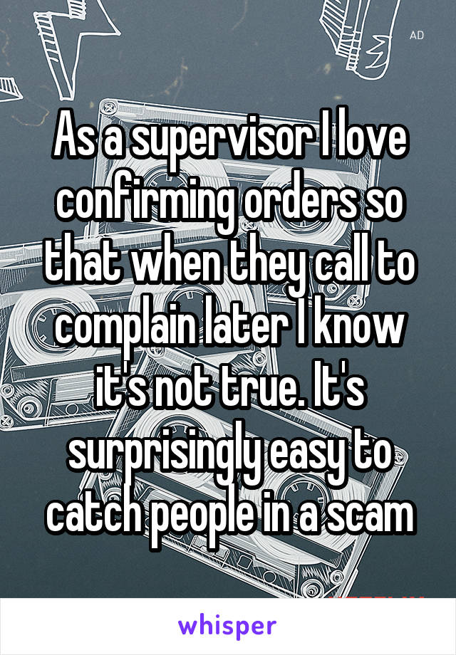 As a supervisor I love confirming orders so that when they call to complain later I know it's not true. It's surprisingly easy to catch people in a scam