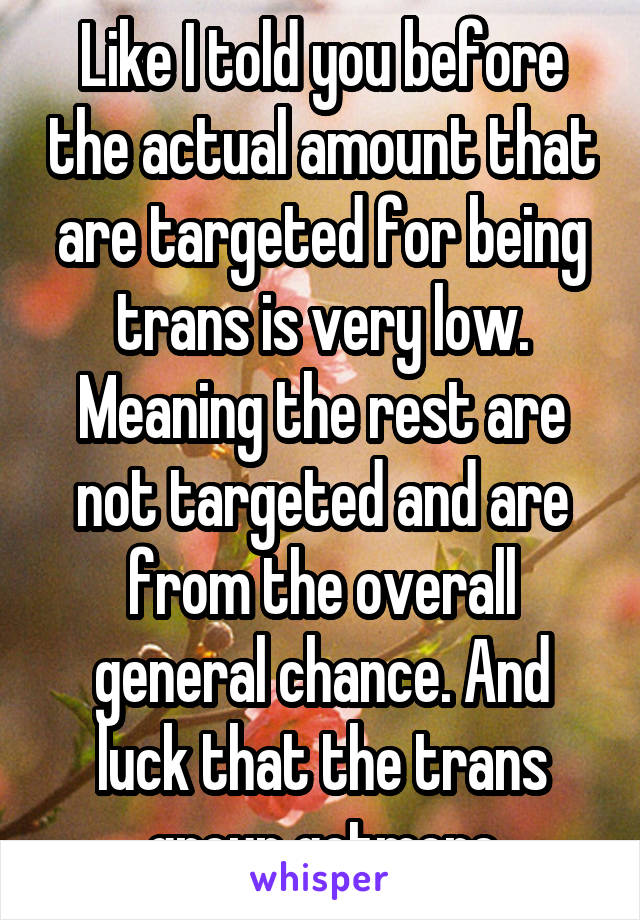 Like I told you before the actual amount that are targeted for being trans is very low. Meaning the rest are not targeted and are from the overall general chance. And luck that the trans group gotmore