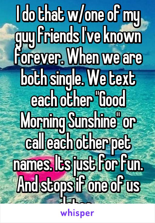 I do that w/one of my guy friends I've known forever. When we are both single. We text each other "Good Morning Sunshine" or call each other pet names. Its just for fun. And stops if one of us dates. 