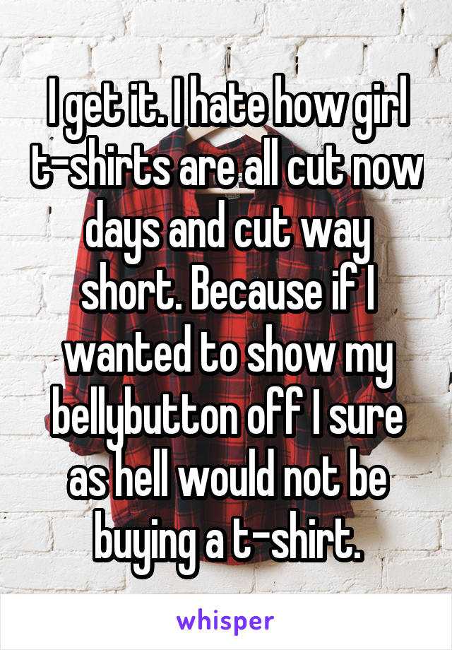 I get it. I hate how girl t-shirts are all cut now days and cut way short. Because if I wanted to show my bellybutton off I sure as hell would not be buying a t-shirt.