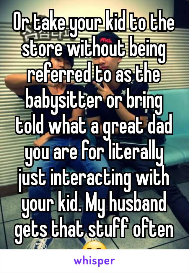 Or take your kid to the store without being referred to as the babysitter or bring told what a great dad you are for literally just interacting with your kid. My husband gets that stuff often 😒