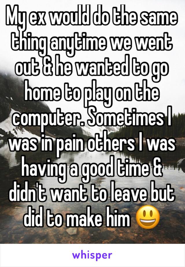 My ex would do the same thing anytime we went out & he wanted to go home to play on the computer. Sometimes I was in pain others I was having a good time & didn't want to leave but did to make him 😃