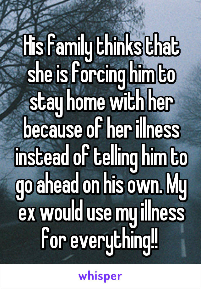 His family thinks that she is forcing him to stay home with her because of her illness instead of telling him to go ahead on his own. My ex would use my illness for everything!! 