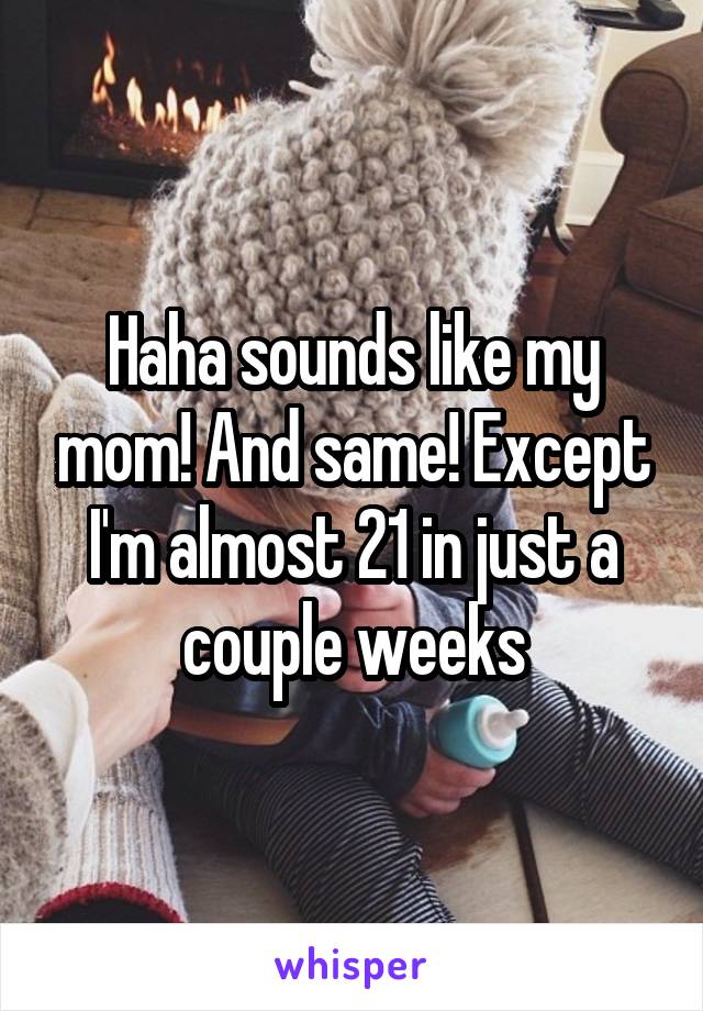 Haha sounds like my mom! And same! Except I'm almost 21 in just a couple weeks