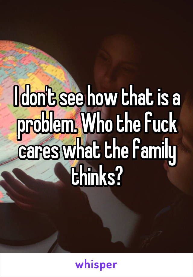 I don't see how that is a problem. Who the fuck cares what the family thinks?