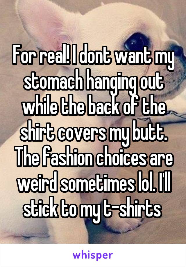 For real! I dont want my stomach hanging out while the back of the shirt covers my butt. The fashion choices are weird sometimes lol. I'll stick to my t-shirts 