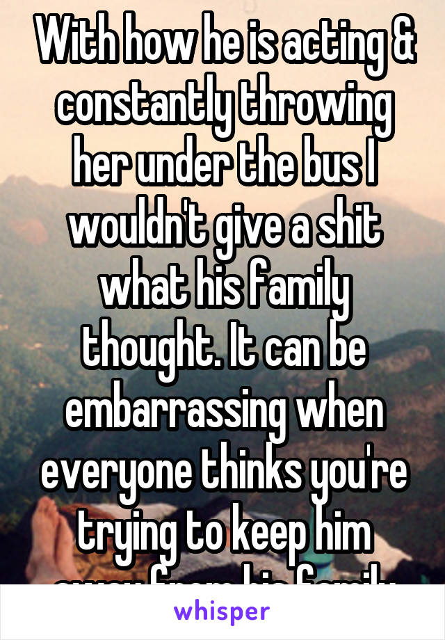 With how he is acting & constantly throwing her under the bus I wouldn't give a shit what his family thought. It can be embarrassing when everyone thinks you're trying to keep him away from his family