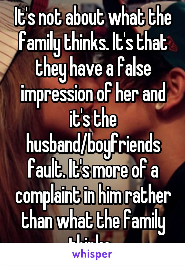 It's not about what the family thinks. It's that they have a false impression of her and it's the husband/boyfriends fault. It's more of a complaint in him rather than what the family thinks. 