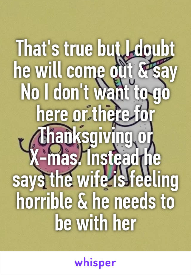 That's true but I doubt he will come out & say No I don't want to go here or there for Thanksgiving or X-mas. Instead he says the wife is feeling horrible & he needs to be with her