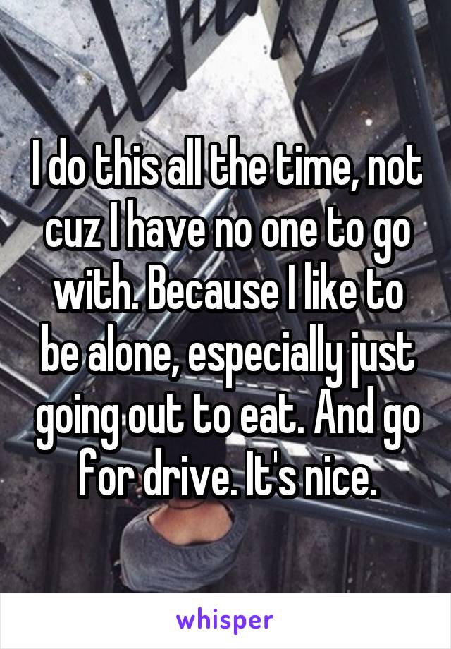 I do this all the time, not cuz I have no one to go with. Because I like to be alone, especially just going out to eat. And go for drive. It's nice.