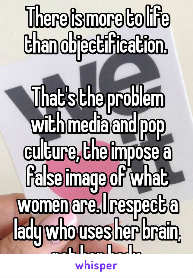 There is more to life than objectification. 

That's the problem with media and pop culture, the impose a false image of what women are. I respect a lady who uses her brain, not her body.