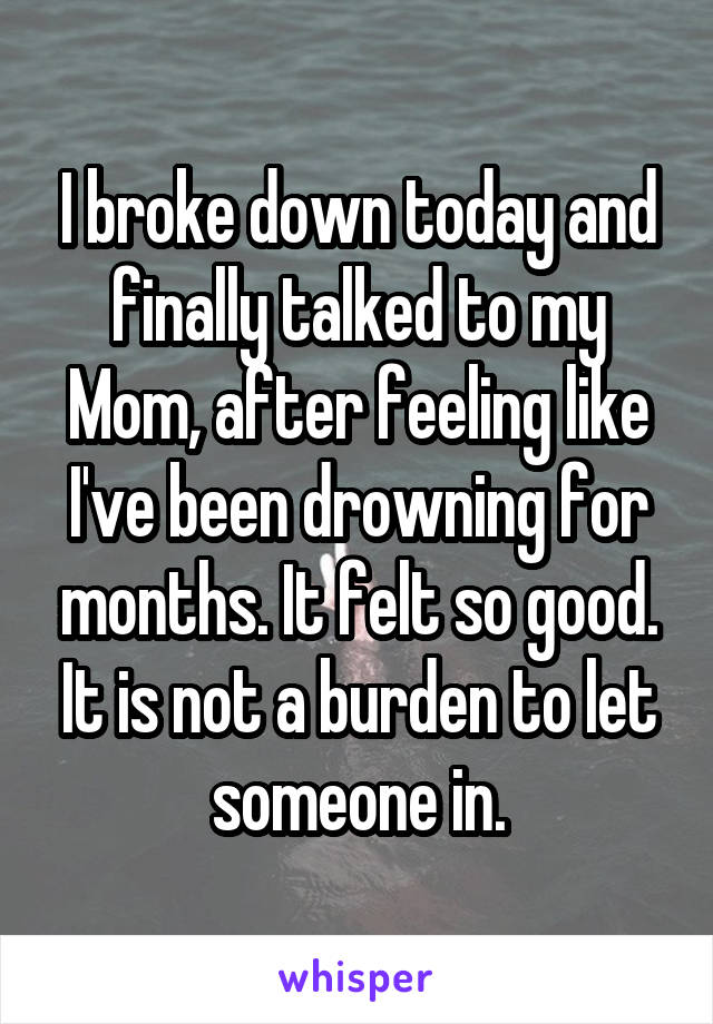 I broke down today and finally talked to my Mom, after feeling like I've been drowning for months. It felt so good. It is not a burden to let someone in.