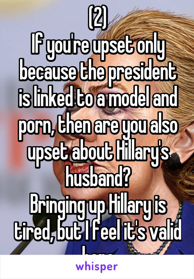 (2)
If you're upset only because the president is linked to a model and porn, then are you also upset about Hillary's husband?
Bringing up Hillary is tired, but I feel it's valid here