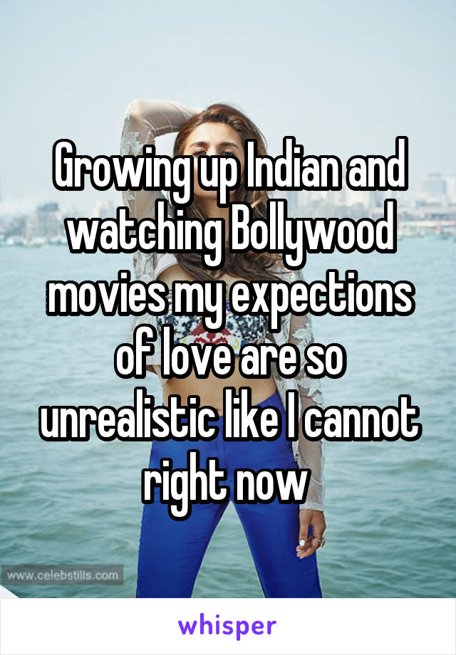 Growing up Indian and watching Bollywood movies my expections of love are so unrealistic like I cannot right now 