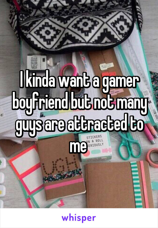 I kinda want a gamer boyfriend but not many guys are attracted to me 