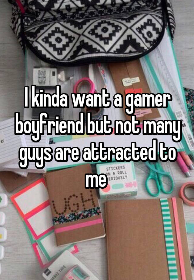 I kinda want a gamer boyfriend but not many guys are attracted to me 