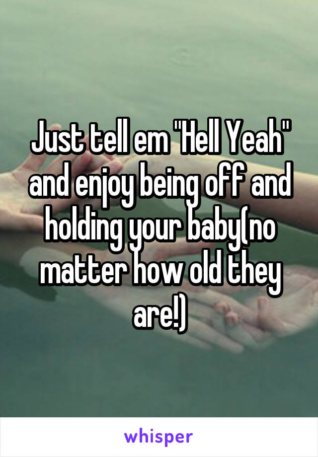 Just tell em "Hell Yeah" and enjoy being off and holding your baby(no matter how old they are!)