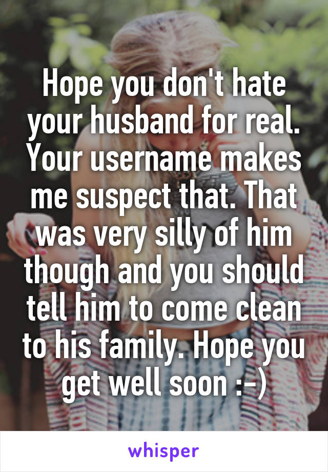 Hope you don't hate your husband for real. Your username makes me suspect that. That was very silly of him though and you should tell him to come clean to his family. Hope you get well soon :-)