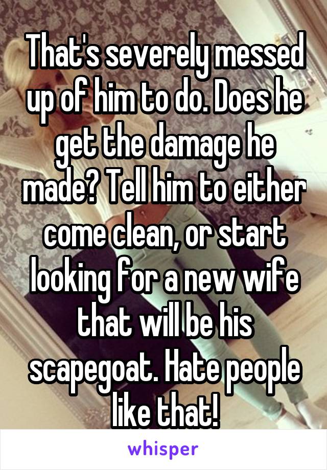 That's severely messed up of him to do. Does he get the damage he made? Tell him to either come clean, or start looking for a new wife that will be his scapegoat. Hate people like that!