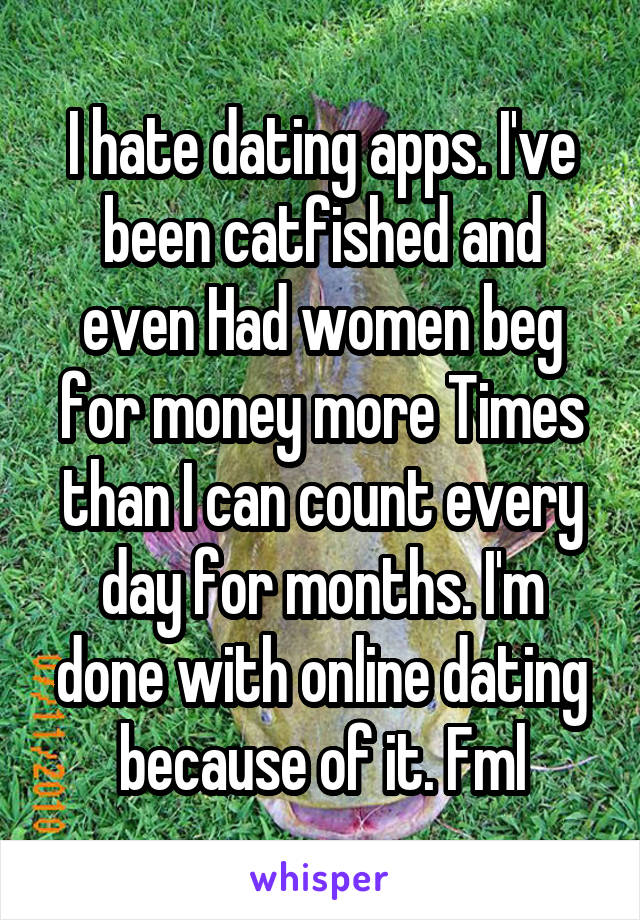 I hate dating apps. I've been catfished and even Had women beg for money more Times than I can count every day for months. I'm done with online dating because of it. Fml