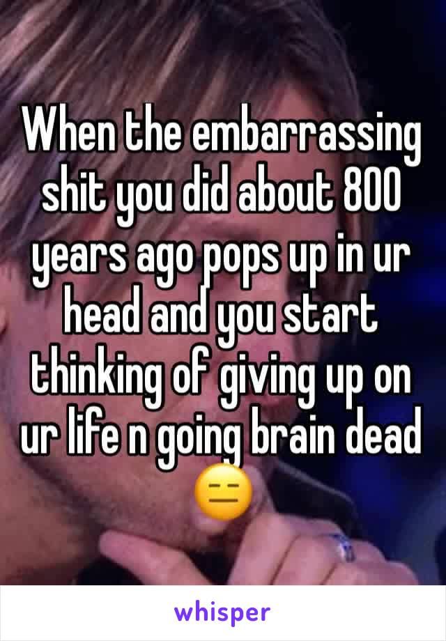 When the embarrassing shit you did about 800 years ago pops up in ur head and you start thinking of giving up on ur life n going brain dead ðŸ˜‘