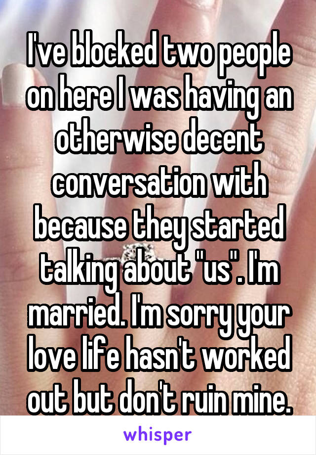 I've blocked two people on here I was having an otherwise decent conversation with because they started talking about "us". I'm married. I'm sorry your love life hasn't worked out but don't ruin mine.