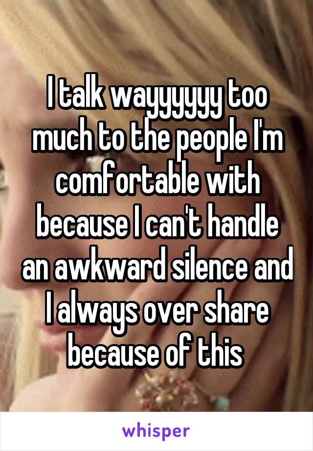 I talk wayyyyyy too much to the people I'm comfortable with because I can't handle an awkward silence and I always over share because of this 