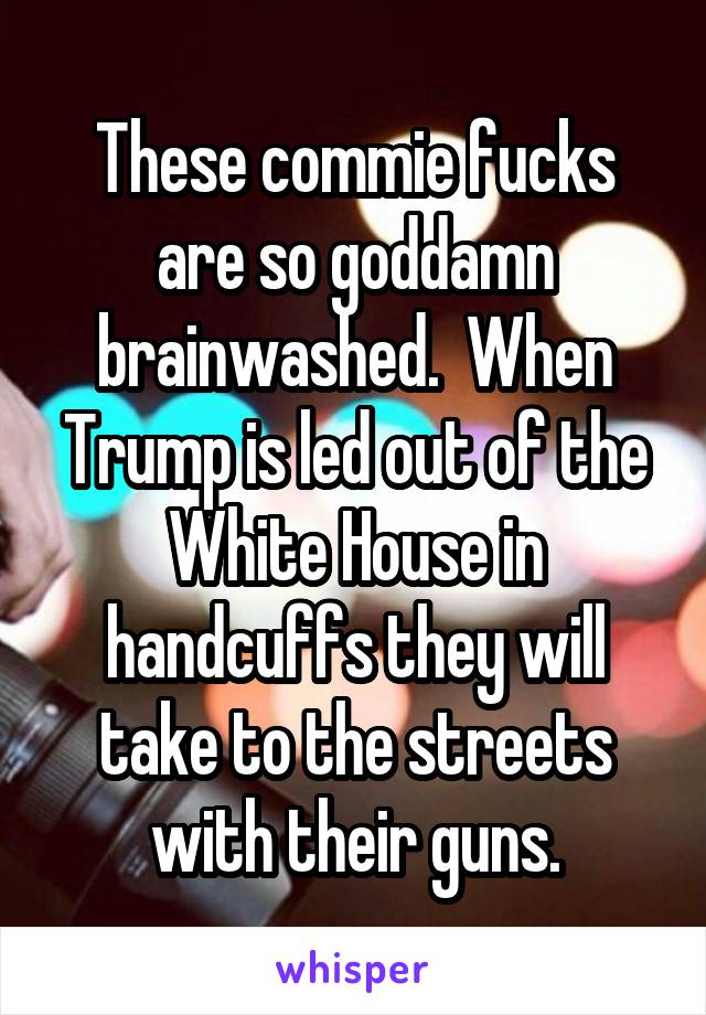 These commie fucks are so goddamn brainwashed.  When Trump is led out of the White House in handcuffs they will take to the streets with their guns.