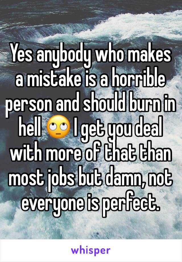 Yes anybody who makes a mistake is a horrible person and should burn in hell 🙄 I get you deal with more of that than most jobs but damn, not everyone is perfect. 