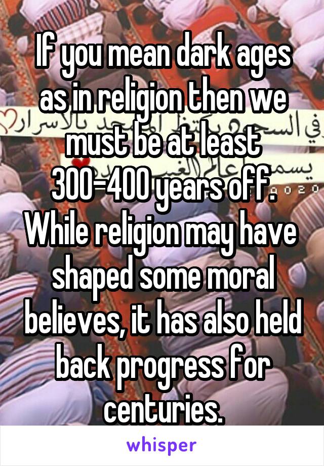 If you mean dark ages as in religion then we must be at least 300-400 years off. While religion may have  shaped some moral believes, it has also held back progress for centuries.