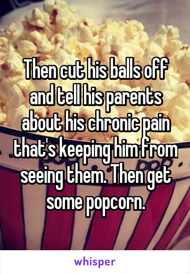 Then cut his balls off and tell his parents about his chronic pain that's keeping him from seeing them. Then get some popcorn.