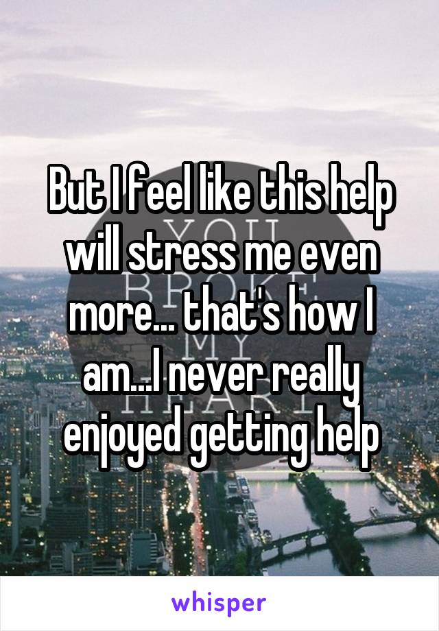 But I feel like this help will stress me even more... that's how I am...I never really enjoyed getting help