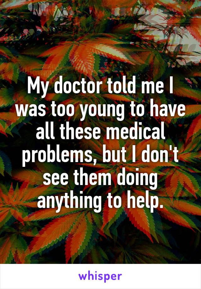 My doctor told me I was too young to have all these medical problems, but I don't see them doing anything to help.
