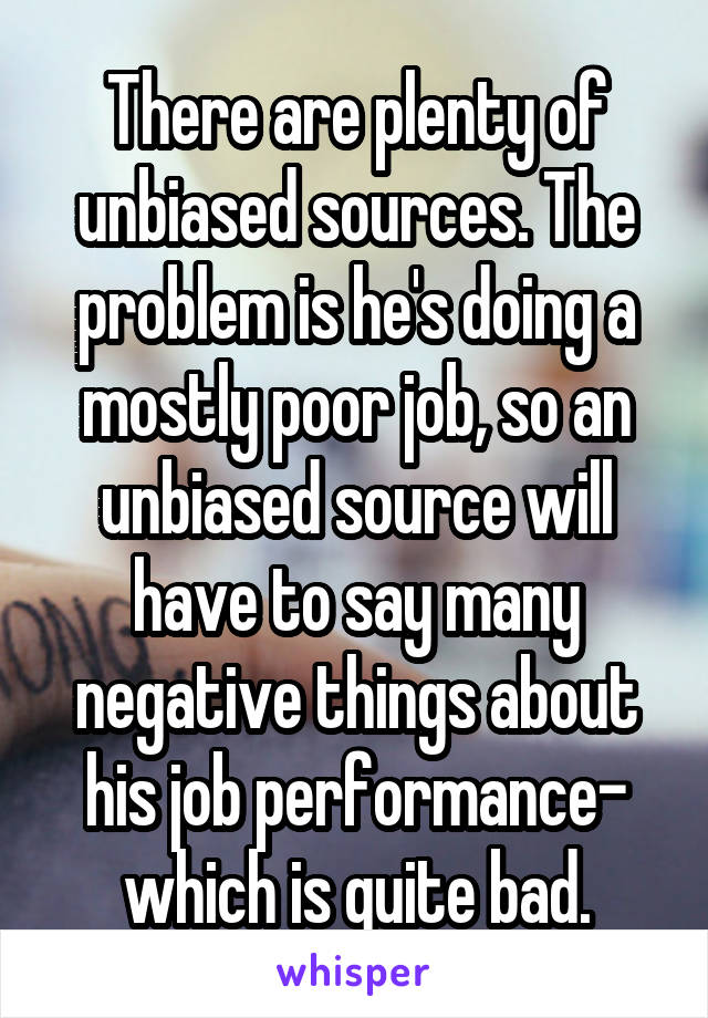 There are plenty of unbiased sources. The problem is he's doing a mostly poor job, so an unbiased source will have to say many negative things about his job performance- which is quite bad.