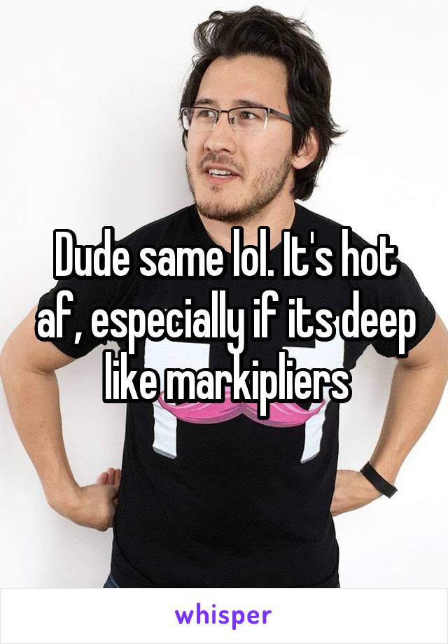 Dude same lol. It's hot af, especially if its deep like markipliers