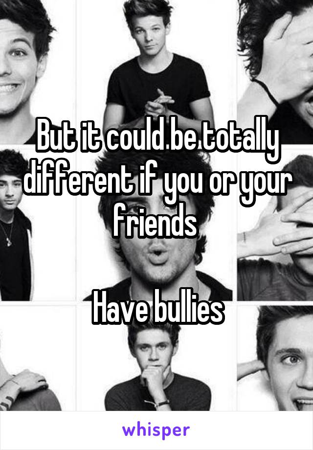 But it could be totally different if you or your friends 

Have bullies