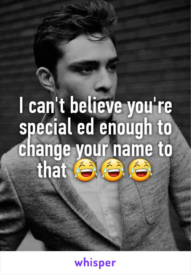 I can't believe you're special ed enough to change your name to that 😂😂😂