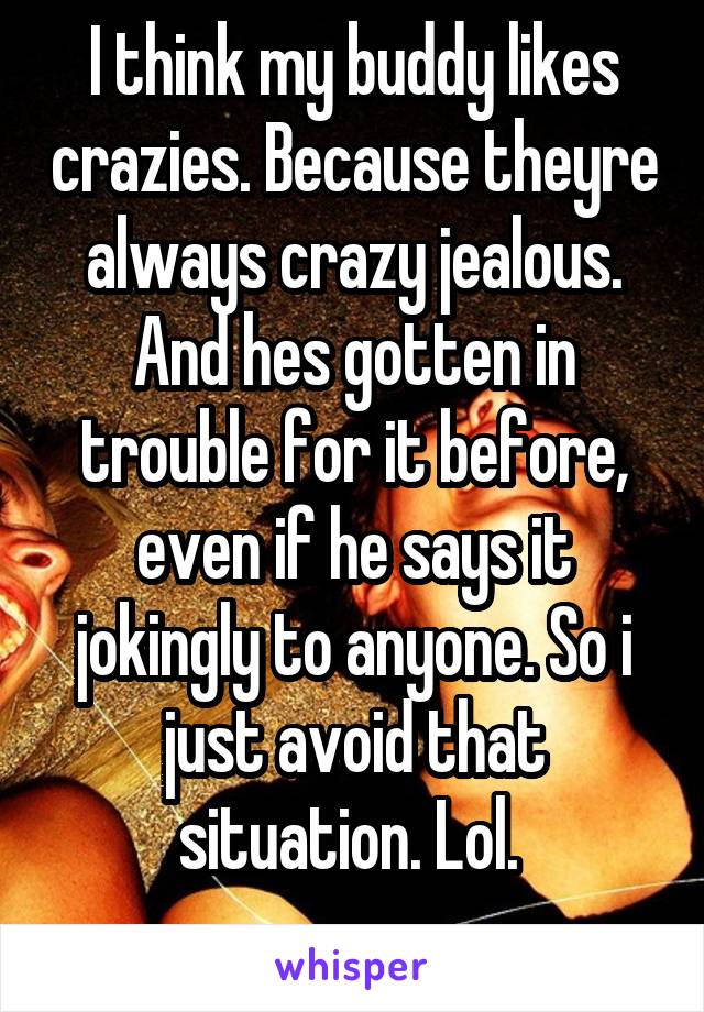 I think my buddy likes crazies. Because theyre always crazy jealous. And hes gotten in trouble for it before, even if he says it jokingly to anyone. So i just avoid that situation. Lol. 
