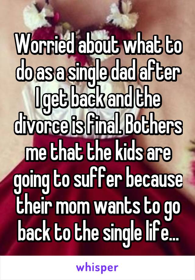 Worried about what to do as a single dad after I get back and the divorce is final. Bothers me that the kids are going to suffer because their mom wants to go back to the single life...