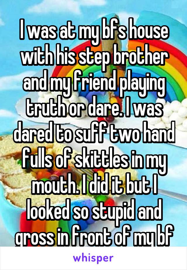 I was at my bfs house with his step brother and my friend playing truth or dare. I was dared to suff two hand fulls of skittles in my mouth. I did it but I looked so stupid and gross in front of my bf