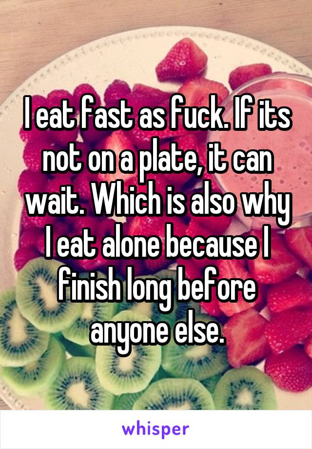 I eat fast as fuck. If its not on a plate, it can wait. Which is also why I eat alone because I finish long before anyone else.